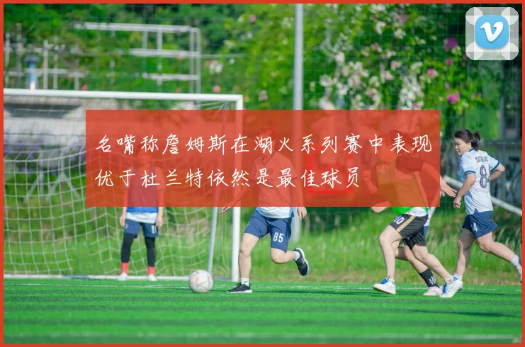 名嘴称詹姆斯在湖火系列赛中表现优于杜兰特依然是最佳球员