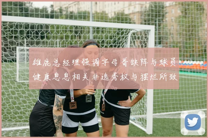 雄鹿总经理强调字母哥缺阵与球员健康息息相关非选秀权与摆烂所致
