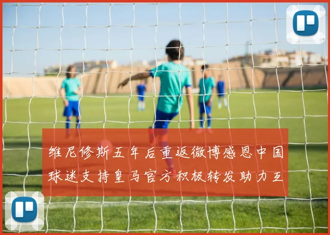 维尼修斯五年后重返微博感恩中国球迷支持皇马官方积极转发助力互动
