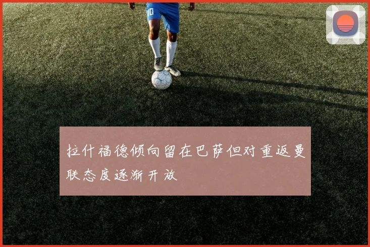 拉什福德倾向留在巴萨但对重返曼联态度逐渐开放