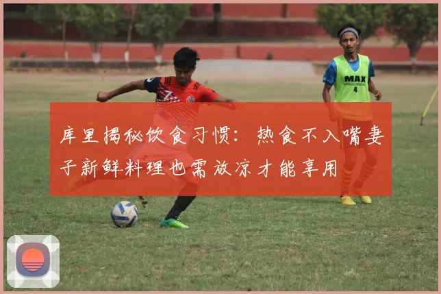 库里揭秘饮食习惯：热食不入嘴妻子新鲜料理也需放凉才能享用