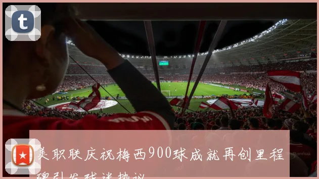 美职联庆祝梅西900球成就再创里程碑引发球迷热议